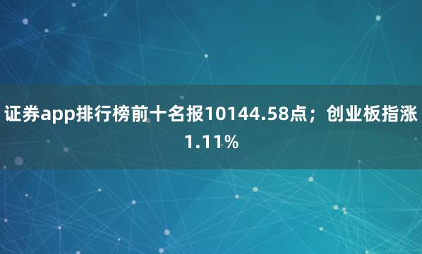 证券app排行榜前十名报10144.58点；创业板指涨1.11%