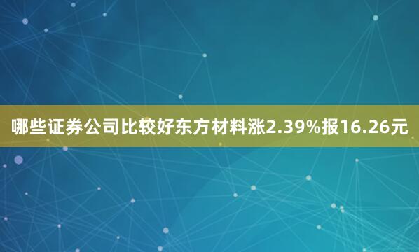 哪些证券公司比较好东方材料涨2.39%报16.26元