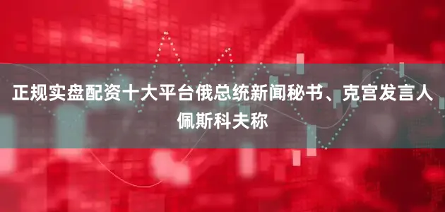正规实盘配资十大平台俄总统新闻秘书、克宫发言人佩斯科夫称