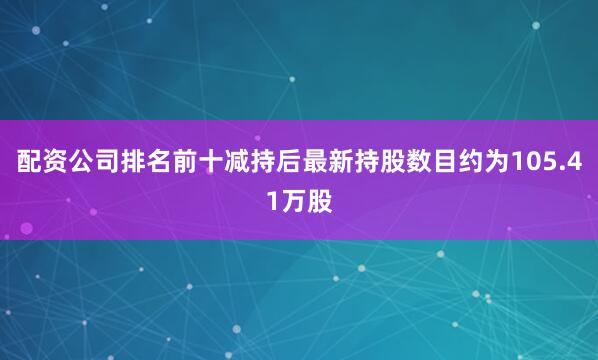 配资公司排名前十减持后最新持股数目约为105.41万股
