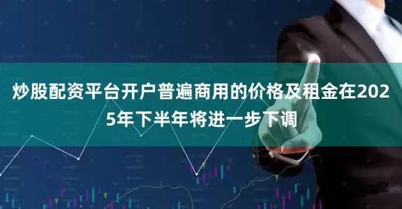 炒股配资平台开户普遍商用的价格及租金在2025年下半年将进一步下调