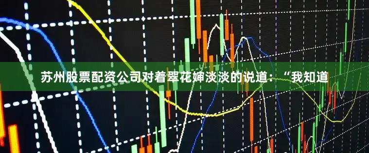 苏州股票配资公司对着翠花婶淡淡的说道：“我知道