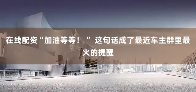 在线配资“加油等等！ ” 这句话成了最近车主群里最火的提醒