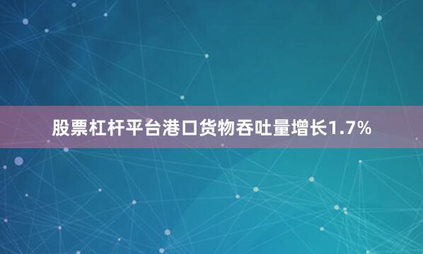 股票杠杆平台港口货物吞吐量增长1.7%