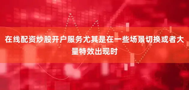 在线配资炒股开户服务尤其是在一些场景切换或者大量特效出现时